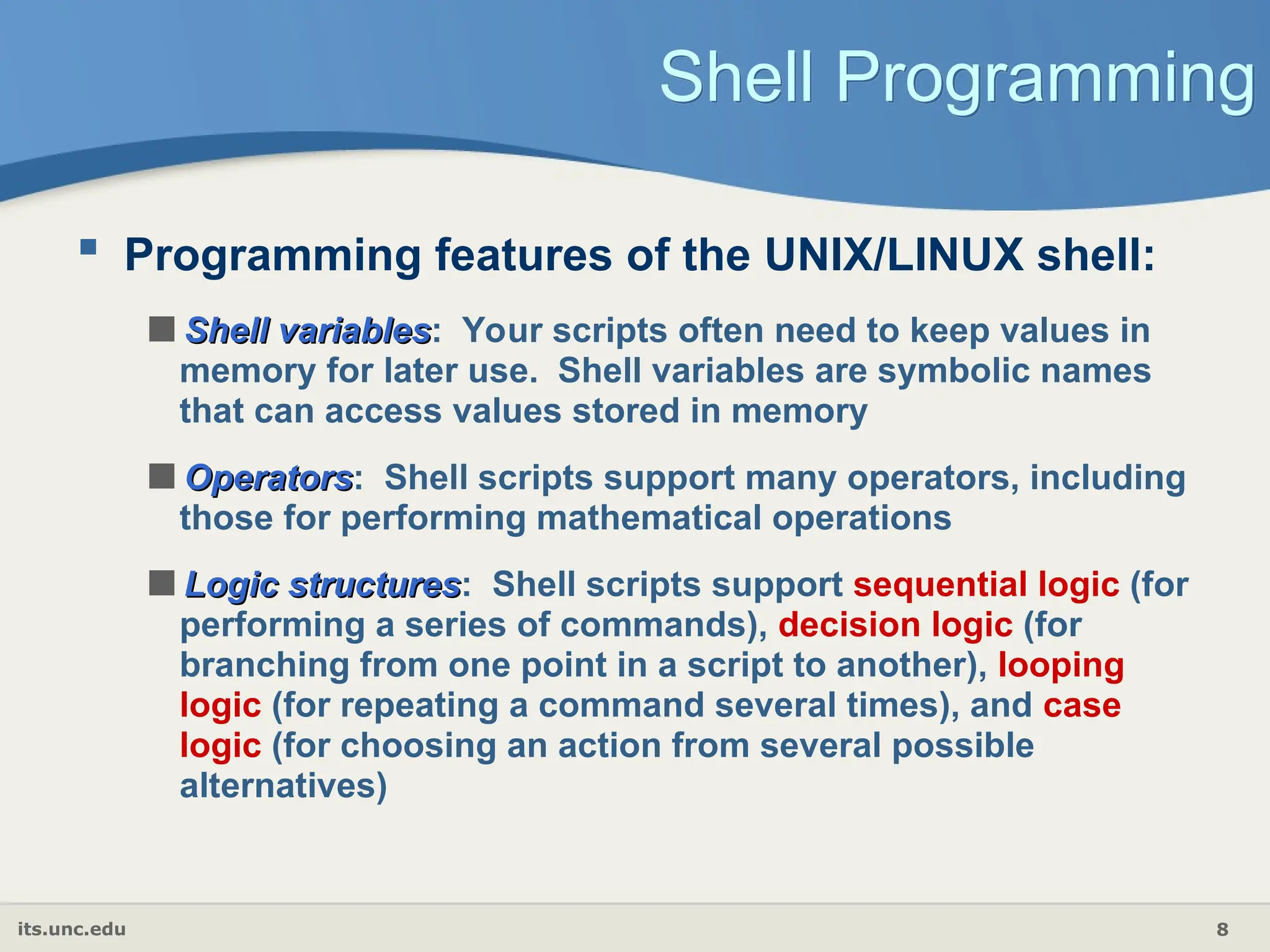 its.unc.edu 8
Shell Programming
 Programming features of the UNIX/LINUX shell:
Shell variables
Shell variables: Your scripts often need to keep values in
memory for later use. Shell variables are symbolic names
that can access values stored in memory
Operators
Operators: Shell scripts support many operators, including
those for performing mathematical operations
Logic structures
Logic structures: Shell scripts support sequential logic (for
performing a series of commands), decision logic (for
branching from one point in a script to another), looping
logic (for repeating a command several times), and case
logic (for choosing an action from several possible
alternatives)
 