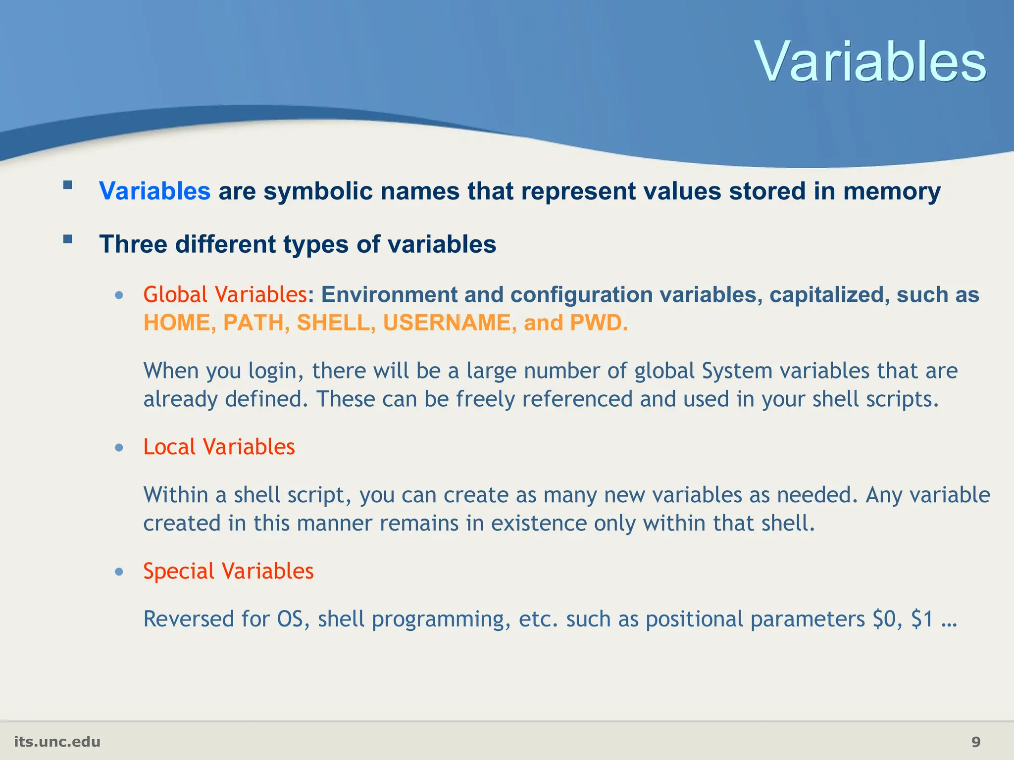its.unc.edu 9
Variables
 Variables are symbolic names that represent values stored in memory
 Three different types of variables
• Global Variables: Environment and configuration variables, capitalized, such as
HOME, PATH, SHELL, USERNAME, and PWD.
When you login, there will be a large number of global System variables that are
already defined. These can be freely referenced and used in your shell scripts.
• Local Variables
Within a shell script, you can create as many new variables as needed. Any variable
created in this manner remains in existence only within that shell.
• Special Variables
Reversed for OS, shell programming, etc. such as positional parameters $0, $1 …
 