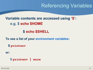 its.unc.edu 11
Referencing Variables
Variable contents are accessed using ‘$’:
e.g. $ echo $HOME
$ echo $SHELL
To see a list of your environment variables:
$ printenv
or:
$ printenv | more
 