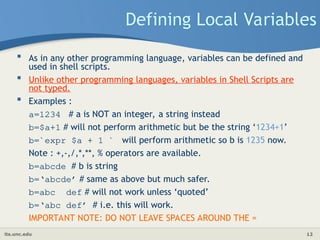 its.unc.edu 12
Defining Local Variables
 As in any other programming language, variables can be defined and
used in shell scripts.
 Unlike other programming languages, variables in Shell Scripts are
not typed.
 Examples :
a=1234 # a is NOT an integer, a string instead
b=$a+1 # will not perform arithmetic but be the string ‘1234+1’
b=`expr $a + 1 ` will perform arithmetic so b is 1235 now.
Note : +,-,/,*,**, % operators are available.
b=abcde # b is string
b=‘abcde’ # same as above but much safer.
b=abc def # will not work unless ‘quoted’
b=‘abc def’ # i.e. this will work.
IMPORTANT NOTE: DO NOT LEAVE SPACES AROUND THE =
 