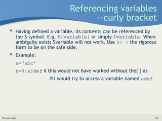 its.unc.edu 13
Referencing variables
--curly bracket
 Having defined a variable, its contents can be referenced by
the $ symbol. E.g. ${variable} or simply $variable. When
ambiguity exists $variable will not work. Use ${ } the rigorous
form to be on the safe side.
 Example:
a=‘abc’
b=${a}def # this would not have worked without the{ } as
#it would try to access a variable named adef
 