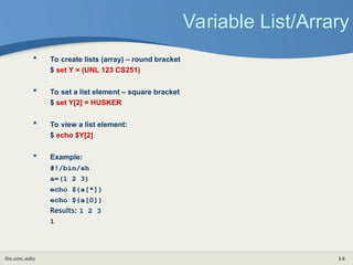 its.unc.edu 14
Variable List/Arrary
 To create lists (array) – round bracket
$ set Y = (UNL 123 CS251)
 To set a list element – square bracket
$ set Y[2] = HUSKER
 To view a list element:
$ echo $Y[2]
 Example:
#!/bin/sh
a=(1 2 3)
echo ${a[*]}
echo ${a[0]}
Results: 1 2 3
1
 