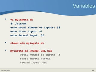 its.unc.edu 16
Variables
 vi myinputs.sh
#! /bin/sh
echo Total number of inputs: $#
echo First input: $1
echo Second input: $2
 chmod u+x myinputs.sh
 myinputs.sh HUSKER UNL CSE
Total number of inputs: 3
First input: HUSKER
Second input: UNL
 