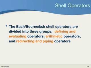 its.unc.edu 18
Shell Operators
 The Bash/Bourne/ksh shell operators are
divided into three groups: defining and
evaluating operators, arithmetic operators,
and redirecting and piping operators
 
