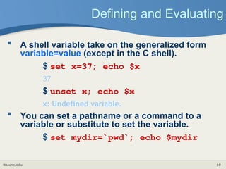 its.unc.edu 19
Defining and Evaluating
 A shell variable take on the generalized form
variable=value (except in the C shell).
$ set x=37; echo $x
37
$ unset x; echo $x
x: Undefined variable.
 You can set a pathname or a command to a
variable or substitute to set the variable.
$ set mydir=`pwd`; echo $mydir
 
