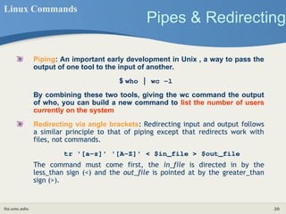 its.unc.edu 20
Pipes & Redirecting
Linux Commands
Piping: An important early development in Unix , a way to pass the
output of one tool to the input of another.
$ who | wc −l
By combining these two tools, giving the wc command the output
of who, you can build a new command to list the number of users
currently on the system
Redirecting via angle brackets: Redirecting input and output follows
a similar principle to that of piping except that redirects work with
files, not commands.
tr '[a-z]' '[A-Z]' < $in_file > $out_file
The command must come first, the in_file is directed in by the
less_than sign (<) and the out_file is pointed at by the greater_than
sign (>).
 