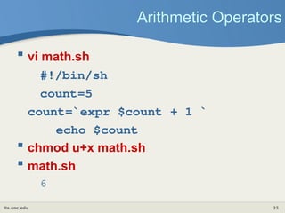its.unc.edu 22
Arithmetic Operators
 vi math.sh
#!/bin/sh
count=5
count=`expr $count + 1 `
echo $count
 chmod u+x math.sh
 math.sh
6
 
