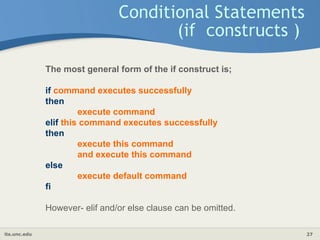 its.unc.edu 27
Conditional Statements
(if constructs )
The most general form of the if construct is;
if command executes successfully
then
execute command
elif this command executes successfully
then
execute this command
and execute this command
else
execute default command
fi
However- elif and/or else clause can be omitted.
 
