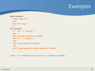 its.unc.edu 28
Examples
SIMPLE EXAMPLE:
if date | grep “Fri”
then
echo “It’s Friday!”
fi
FULL EXAMPLE:
if [ “$1” == “Monday” ]
then
echo “The typed argument is Monday.”
elif [ “$1” == “Tuesday” ]
then
echo “Typed argument is Tuesday”
else
echo “Typed argument is neither Monday nor Tuesday”
fi
# Note: = or == will both work in the test but == is better for readability.
 
