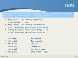its.unc.edu 29
 string1 = string2 True if strings are identical
 String1 == string2 …ditto….
 string1 !=string2 True if strings are not identical
 string Return 0 exit status (=true) if string is not null
 -n string Return 0 exit status (=true) if string is not null
 -z string Return 0 exit status (=true) if string is null
Tests
 int1 –eq int2 Test identity
 int1 –ne int2 Test inequality
 int1 –lt int2 Less than
 int1 –gt int2 Greater than
 int1 –le int2 Less than or equal
 int1 –ge int2 Greater than or equal
 