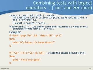 its.unc.edu 30
Combining tests with logical
operators || (or) and && (and)
Syntax: if cond1 && cond2 || cond3 …
An alternative form is to use a compound statement using the –a
and –o keywords, i.e.
if cond1 –a cond22 –o cond3 …
Where cond1,2,3 .. Are either commands returning a a value or test
conditions of the form [ ] or test …
Examples:
if date | grep “Fri” && `date +’%H’` -gt 17
then
echo “It’s Friday, it’s home time!!!”
fi
if [ “$a” –lt 0 –o “$a” –gt 100 ] # note the spaces around ] and [
then
echo “ limits exceeded”
fi
 