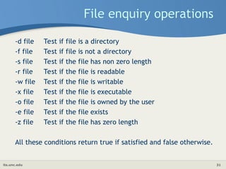 its.unc.edu 31
File enquiry operations
-d file Test if file is a directory
-f file Test if file is not a directory
-s file Test if the file has non zero length
-r file Test if the file is readable
-w file Test if the file is writable
-x file Test if the file is executable
-o file Test if the file is owned by the user
-e file Test if the file exists
-z file Test if the file has zero length
All these conditions return true if satisfied and false otherwise.
 