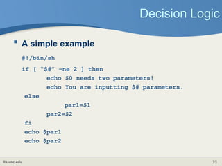 its.unc.edu 32
Decision Logic
 A simple example
#!/bin/sh
if [ “$#” -ne 2 ] then
echo $0 needs two parameters!
echo You are inputting $# parameters.
else
par1=$1
par2=$2
fi
echo $par1
echo $par2
 