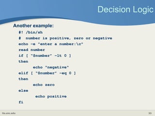 its.unc.edu 33
Decision Logic
Another example:
#! /bin/sh
# number is positive, zero or negative
echo –e "enter a number:c"
read number
if [ “$number” -lt 0 ]
then
echo "negative"
elif [ “$number” -eq 0 ]
then
echo zero
else
echo positive
fi
 
