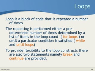 its.unc.edu 34
Loops
Loop is a block of code that is repeated a number
of times.
The repeating is performed either a pre-
determined number of times determined by a
list of items in the loop count ( for loops ) or
until a particular condition is satisfied ( while
and until loops)
To provide flexibility to the loop constructs there
are also two statements namely break and
continue are provided.
 