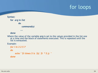 its.unc.edu 35
for loops
Syntax:
for arg in list
do
command(s)
...
done
Where the value of the variable arg is set to the values provided in the list one
at a time and the block of statements executed. This is repeated until the
list is exhausted.
Example:
for i in 3 2 5 7
do
echo " $i times 5 is $(( $i * 5 )) "
done
 