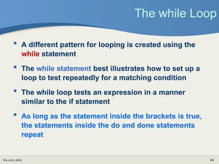 its.unc.edu 36
The while Loop
 A different pattern for looping is created using the
while statement
 The while statement best illustrates how to set up a
loop to test repeatedly for a matching condition
 The while loop tests an expression in a manner
similar to the if statement
 As long as the statement inside the brackets is true,
the statements inside the do and done statements
repeat
 