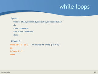 its.unc.edu 37
while loops
Syntax:
while this_command_execute_successfully
do
this command
and this command
done
EXAMPLE:
while test "$i" -gt 0 # can also be while [ $i > 0 ]
do
i=`expr $i - 1`
done
 