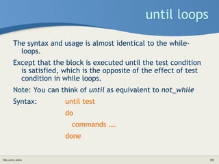 its.unc.edu 39
until loops
The syntax and usage is almost identical to the while-
loops.
Except that the block is executed until the test condition
is satisfied, which is the opposite of the effect of test
condition in while loops.
Note: You can think of until as equivalent to not_while
Syntax: until test
do
commands ….
done
 