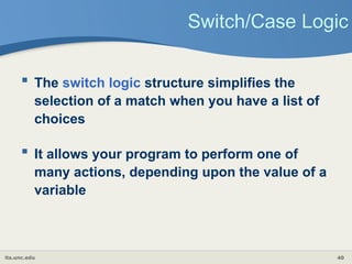 its.unc.edu 40
Switch/Case Logic
 The switch logic structure simplifies the
selection of a match when you have a list of
choices
 It allows your program to perform one of
many actions, depending upon the value of a
variable
 