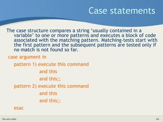 its.unc.edu 41
Case statements
The case structure compares a string ‘usually contained in a
variable’ to one or more patterns and executes a block of code
associated with the matching pattern. Matching-tests start with
the first pattern and the subsequent patterns are tested only if
no match is not found so far.
case argument in
pattern 1) execute this command
and this
and this;;
pattern 2) execute this command
and this
and this;;
esac
 
