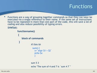 its.unc.edu 42
Functions
 Functions are a way of grouping together commands so that they can later be
executed via a single reference to their name. If the same set of instructions
have to be repeated in more than one part of the code, this will save a lot of
coding and also reduce possibility of typing errors.
SYNTAX:
functionname()
{
block of commands
}
#!/bin/sh
sum() {
x=`expr $1 + $2`
echo $x
}
sum 5 3
echo "The sum of 4 and 7 is `sum 4 7`"
 