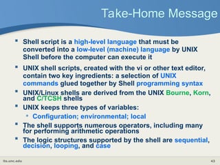 its.unc.edu 43
Take-Home Message
 Shell script is a high-level language that must be
converted into a low-level (machine) language by UNIX
Shell before the computer can execute it
 UNIX shell scripts, created with the vi or other text editor,
contain two key ingredients: a selection of UNIX
commands glued together by Shell programming syntax
 UNIX/Linux shells are derived from the UNIX Bourne, Korn,
and C/TCSH shells
 UNIX keeps three types of variables:
• Configuration; environmental; local
 The shell supports numerous operators, including many
for performing arithmetic operations
 The logic structures supported by the shell are sequential,
decision, looping, and case
 