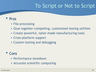 its.unc.edu 44
To Script or Not to Script
 Pros
• File processing
• Glue together compelling, customized testing utilities
• Create powerful, tailor-made manufacturing tools
• Cross-platform support
• Custom testing and debugging
 Cons
• Performance slowdown
• Accurate scientific computing
 