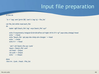 its.unc.edu 46
Input file preparation
#!/bin/sh
`ls -l *.log| awk '{print $8}' |sed 's/.log//g' > file_list`
cat file_list|while read each_file
do
babel -ig03 $each_file".log" -oxyz $each_file".xyz“
echo '# nosymmetry integral=Grid=UltraFine scf=tight rhf/6-311++g** pop=(nbo,chelpg)'>head
echo ' ' >>head
echo ''$each_file' opt pop nbo chelp aim charges ' >> head
echo ' ' >>head
echo '0 1 ' >>head
`sed '1,2d' $each_file.xyz >junk`
input=./$each_file".com"
cat head > $input
cat junk >> $input
echo ' ' >> $input
done
/bin/rm ./junk ./head ./file_list
 