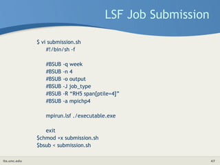 its.unc.edu 47
LSF Job Submission
$ vi submission.sh
#!/bin/sh -f
#BSUB -q week
#BSUB -n 4
#BSUB -o output
#BSUB -J job_type
#BSUB -R “RH5 span[ptile=4]”
#BSUB -a mpichp4
mpirun.lsf ./executable.exe
exit
$chmod +x submission.sh
$bsub < submission.sh
 