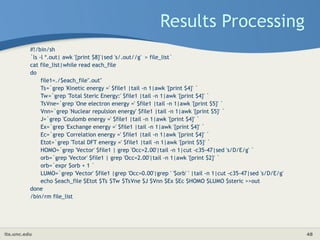 its.unc.edu 48
Results Processing
#!/bin/sh
`ls -l *.out| awk '{print $8}'|sed 's/.out//g' > file_list`
cat file_list|while read each_file
do
file1=./$each_file".out"
Ts=`grep 'Kinetic energy =' $file1 |tail -n 1|awk '{print $4}' `
Tw=`grep 'Total Steric Energy:' $file1 |tail -n 1|awk '{print $4}' `
TsVne=`grep 'One electron energy =' $file1 |tail -n 1|awk '{print $5}' `
Vnn=`grep 'Nuclear repulsion energy' $file1 |tail -n 1|awk '{print $5}' `
J=`grep 'Coulomb energy =' $file1 |tail -n 1|awk '{print $4}' `
Ex=`grep 'Exchange energy =' $file1 |tail -n 1|awk '{print $4}' `
Ec=`grep 'Correlation energy =' $file1 |tail -n 1|awk '{print $4}' `
Etot=`grep 'Total DFT energy =' $file1 |tail -n 1|awk '{print $5}' `
HOMO=`grep 'Vector' $file1 | grep 'Occ=2.00'|tail -n 1|cut -c35-47|sed 's/D/E/g' `
orb=`grep 'Vector' $file1 | grep 'Occ=2.00'|tail -n 1|awk '{print $2}' `
orb=`expr $orb + 1 `
LUMO=`grep 'Vector' $file1 |grep 'Occ=0.00'|grep ' '$orb' ' |tail -n 1|cut -c35-47|sed 's/D/E/g'
echo $each_file $Etot $Ts $Tw $TsVne $J $Vnn $Ex $Ec $HOMO $LUMO $steric >>out
done
/bin/rm file_list
 