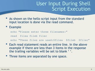 its.unc.edu 5
User Input During Shell
Script Execution
 As shown on the hello script input from the standard
input location is done via the read command.
 Example
echo "Please enter three filenames:”
read filea fileb filec
echo “These files are used:$filea $fileb $filec”
 Each read statement reads an entire line. In the above
example if there are less than 3 items in the response
the trailing variables will be set to blank ‘ ‘.
 Three items are separated by one space.
 