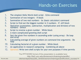 its.unc.edu 51
Hands-on Exercises
1. The simplest Hello World shell script – Echo command
2. Summation of two integers – If block
3. Summation of two real numbers – bc (basic calculator) command
4. Script to find out the biggest number in 3 numbers – If –elif block
5. Operation (summation, subtraction, multiplication and division) of two
numbers – Switch
6. Script to reverse a given number – While block
7. A more complicated greeting shell script
8. Sort the given five numbers in ascending order (using array) – Do loop
and array
9. Calculating average of given numbers on command line arguments – Do
loop
10. Calculating factorial of a given number – While block
11. An application in research computing – Combining all above
12. Optional: Write own shell scripts for your own purposes if time permits
The PPT/WORD format of this presentation is available here:
http://its2.unc.edu/divisions/rc/training/scientific/
/afs/isis/depts/its/public_html/divisions/rc/training/scientific/short_courses/
 