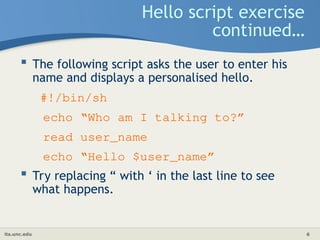 its.unc.edu 6
Hello script exercise
continued…
 The following script asks the user to enter his
name and displays a personalised hello.
#!/bin/sh
echo “Who am I talking to?”
read user_name
echo “Hello $user_name”
 Try replacing “ with ‘ in the last line to see
what happens.
 