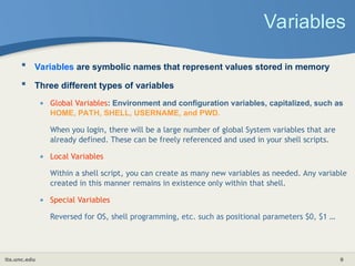 its.unc.edu 9
Variables
 Variables are symbolic names that represent values stored in memory
 Three different types of variables
• Global Variables: Environment and configuration variables, capitalized, such as
HOME, PATH, SHELL, USERNAME, and PWD.
When you login, there will be a large number of global System variables that are
already defined. These can be freely referenced and used in your shell scripts.
• Local Variables
Within a shell script, you can create as many new variables as needed. Any variable
created in this manner remains in existence only within that shell.
• Special Variables
Reversed for OS, shell programming, etc. such as positional parameters $0, $1 …
 