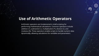 Use of Arithmetic Operators
Arithmetic operators are fundamental in shell scripting for
performing mathematical calculations. Common operators include
addition (+), subtraction (-), multiplication (*), division (/), and
modulus (%). These operators enable scripts to handle numeric data
dynamically, allowing calculations for variables and parameters.
 
