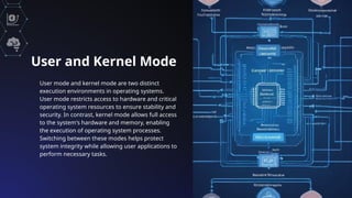 User and Kernel Mode
User mode and kernel mode are two distinct
execution environments in operating systems.
User mode restricts access to hardware and critical
operating system resources to ensure stability and
security. In contrast, kernel mode allows full access
to the system's hardware and memory, enabling
the execution of operating system processes.
Switching between these modes helps protect
system integrity while allowing user applications to
perform necessary tasks.
 