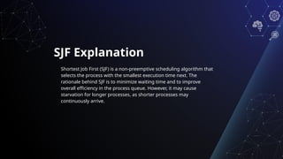 SJF Explanation
Shortest Job First (SJF) is a non-preemptive scheduling algorithm that
selects the process with the smallest execution time next. The
rationale behind SJF is to minimize waiting time and to improve
overall efficiency in the process queue. However, it may cause
starvation for longer processes, as shorter processes may
continuously arrive.
 