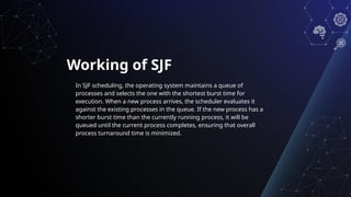 Working of SJF
In SJF scheduling, the operating system maintains a queue of
processes and selects the one with the shortest burst time for
execution. When a new process arrives, the scheduler evaluates it
against the existing processes in the queue. If the new process has a
shorter burst time than the currently running process, it will be
queued until the current process completes, ensuring that overall
process turnaround time is minimized.
 