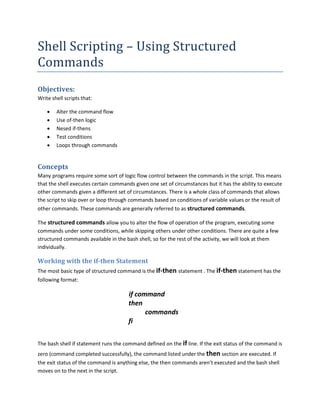 Shell Scripting – Using Structured
Commands
Objectives:
Write shell scripts that:

    •   Alter the command flow
    •   Use of-then logic
    •   Nesed if-thens
    •   Test conditions
    •   Loops through commands


Concepts
Many programs require some sort of logic flow control between the commands in the script. This means
that the shell executes certain commands given one set of circumstances but it has the ability to execute
other commands given a different set of circumstances. There is a whole class of commands that allows
the script to skip over or loop through commands based on conditions of variable values or the result of
other commands. These commands are generally referred to as structured commands.

The structured commands allow you to alter the flow of operation of the program, executing some
commands under some conditions, while skipping others under other conditions. There are quite a few
structured commands available in the bash shell, so for the rest of the activity, we will look at them
individually.

Working with the if-then Statement
The most basic type of structured command is the if-then statement . The if-then statement has the
following format:

                                       if command
                                       then
                                             commands
                                       fi


The bash shell if statement runs the command defined on the if line. If the exit status of the command is
zero (command completed successfully), the command listed under the then section are executed. If
the exit status of the command is anything else, the then commands aren’t executed and the bash shell
moves on to the next in the script.
 