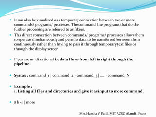  It can also be visualized as a temporary connection between two or more
commands/ programs/ processes. The command line programs that do the
further processing are referred to as filters.
 This direct connection between commands/ programs/ processes allows them
to operate simultaneously and permits data to be transferred between them
continuously rather than having to pass it through temporary text files or
through the display screen.
 Pipes are unidirectional i.e data flows from left to right through the
pipeline.
 Syntax : command_1 | command_2 | command_3 | .... | command_N
 Example :
1. Listing all files and directories and give it as input to more command.
 $ ls -l | more
Mrs.Harsha V Patil, MIT ACSC Alandi , Pune
 