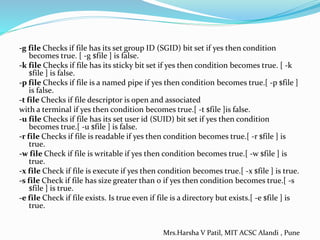 -g file Checks if file has its set group ID (SGID) bit set if yes then condition
becomes true. [ -g $file ] is false.
-k file Checks if file has its sticky bit set if yes then condition becomes true. [ -k
$file ] is false.
-p file Checks if file is a named pipe if yes then condition becomes true.[ -p $file ]
is false.
-t file Checks if file descriptor is open and associated
with a terminal if yes then condition becomes true.[ -t $file ]is false.
-u file Checks if file has its set user id (SUID) bit set if yes then condition
becomes true.[ -u $file ] is false.
-r file Checks if file is readable if yes then condition becomes true.[ -r $file ] is
true.
-w file Check if file is writable if yes then condition becomes true.[ -w $file ] is
true.
-x file Check if file is execute if yes then condition becomes true.[ -x $file ] is true.
-s file Check if file has size greater than 0 if yes then condition becomes true.[ -s
$file ] is true.
-e file Check if file exists. Is true even if file is a directory but exists.[ -e $file ] is
true.
Mrs.Harsha V Patil, MIT ACSC Alandi , Pune
 