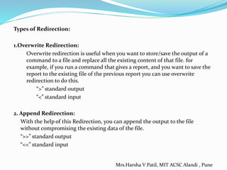 Types of Redirection:
1.Overwrite Redirection:
Overwrite redirection is useful when you want to store/save the output of a
command to a file and replace all the existing content of that file. for
example, if you run a command that gives a report, and you want to save the
report to the existing file of the previous report you can use overwrite
redirection to do this.
“>” standard output
“<” standard input
2. Append Redirection:
With the help of this Redirection, you can append the output to the file
without compromising the existing data of the file.
“>>” standard output
“<<” standard input
Mrs.Harsha V Patil, MIT ACSC Alandi , Pune
 