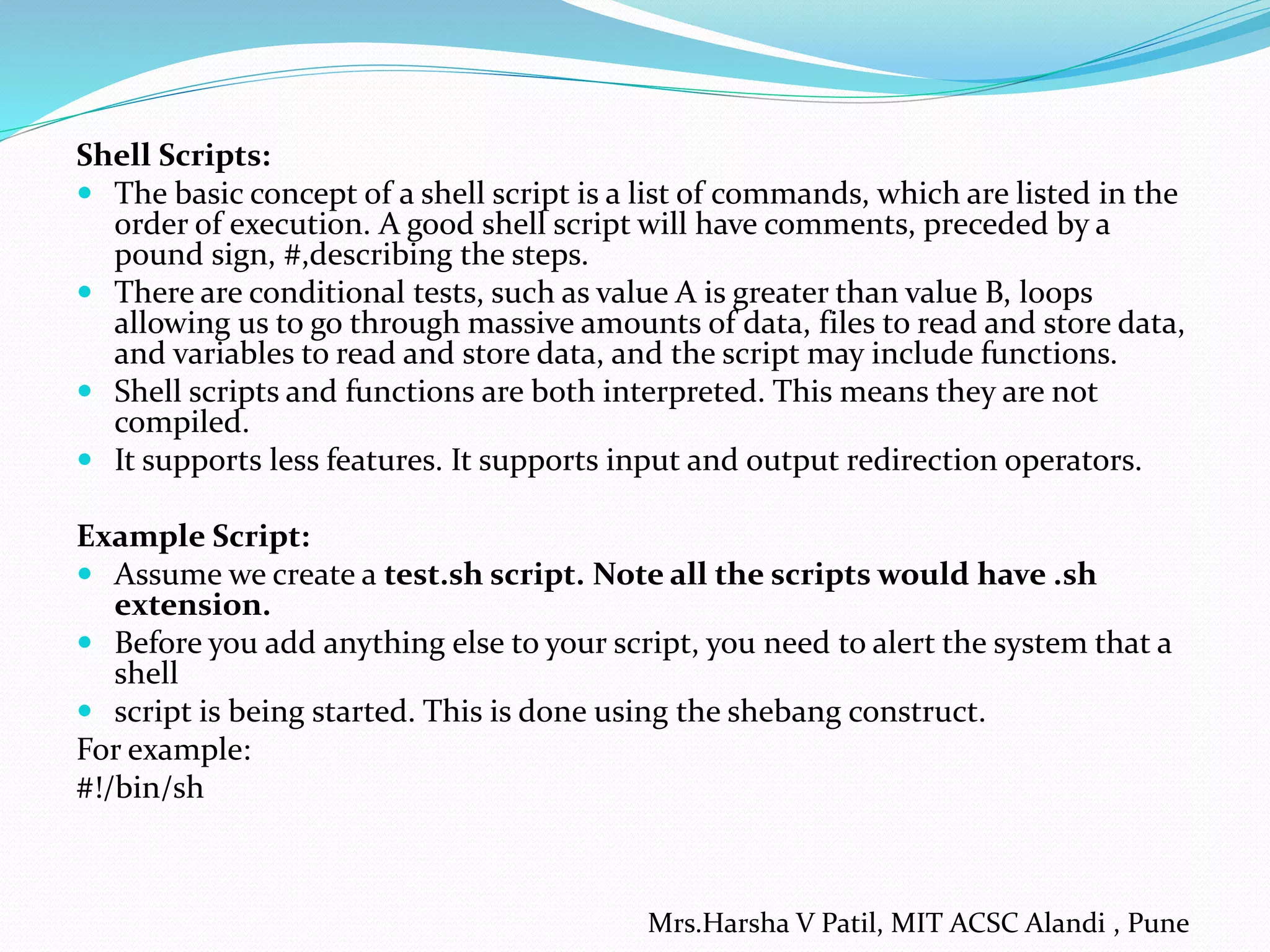 Shell Scripts:  The basic concept of a shell script is a list of commands, which are listed in the order of execution. A good shell script will have comments, preceded by a pound sign, #,describing the steps.  There are conditional tests, such as value A is greater than value B, loops allowing us to go through massive amounts of data, files to read and store data, and variables to read and store data, and the script may include functions.  Shell scripts and functions are both interpreted. This means they are not compiled.  It supports less features. It supports input and output redirection operators. Example Script:  Assume we create a test.sh script. Note all the scripts would have .sh extension.  Before you add anything else to your script, you need to alert the system that a shell  script is being started. This is done using the shebang construct. For example: #!/bin/sh Mrs.Harsha V Patil, MIT ACSC Alandi , Pune 