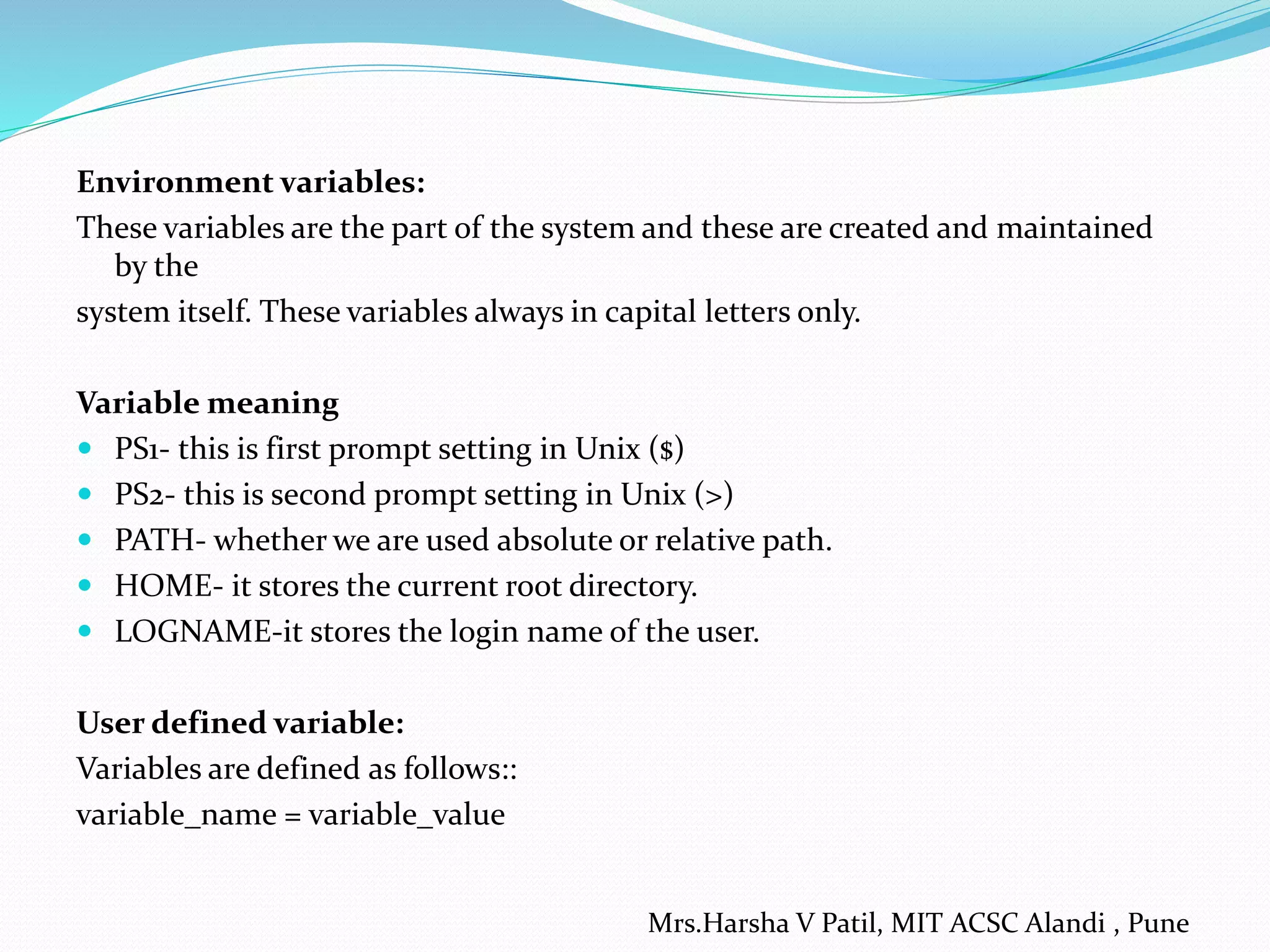 Environment variables: These variables are the part of the system and these are created and maintained by the system itself. These variables always in capital letters only. Variable meaning  PS1- this is first prompt setting in Unix ($)  PS2- this is second prompt setting in Unix (>)  PATH- whether we are used absolute or relative path.  HOME- it stores the current root directory.  LOGNAME-it stores the login name of the user. User defined variable: Variables are defined as follows:: variable_name = variable_value Mrs.Harsha V Patil, MIT ACSC Alandi , Pune 