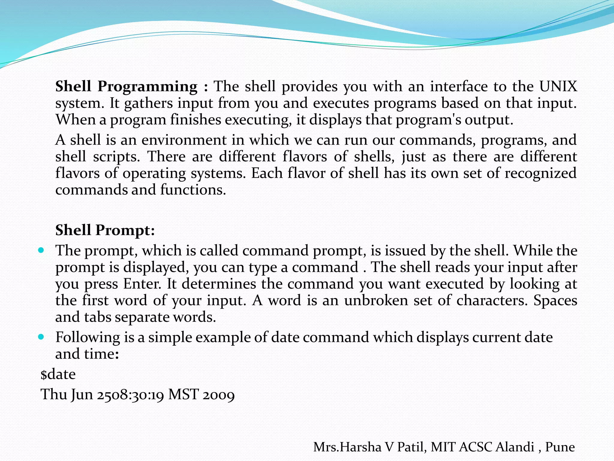 Shell Programming : The shell provides you with an interface to the UNIX system. It gathers input from you and executes programs based on that input. When a program finishes executing, it displays that program's output. A shell is an environment in which we can run our commands, programs, and shell scripts. There are different flavors of shells, just as there are different flavors of operating systems. Each flavor of shell has its own set of recognized commands and functions. Shell Prompt:  The prompt, which is called command prompt, is issued by the shell. While the prompt is displayed, you can type a command . The shell reads your input after you press Enter. It determines the command you want executed by looking at the first word of your input. A word is an unbroken set of characters. Spaces and tabs separate words.  Following is a simple example of date command which displays current date and time: $date Thu Jun 2508:30:19 MST 2009 Mrs.Harsha V Patil, MIT ACSC Alandi , Pune 