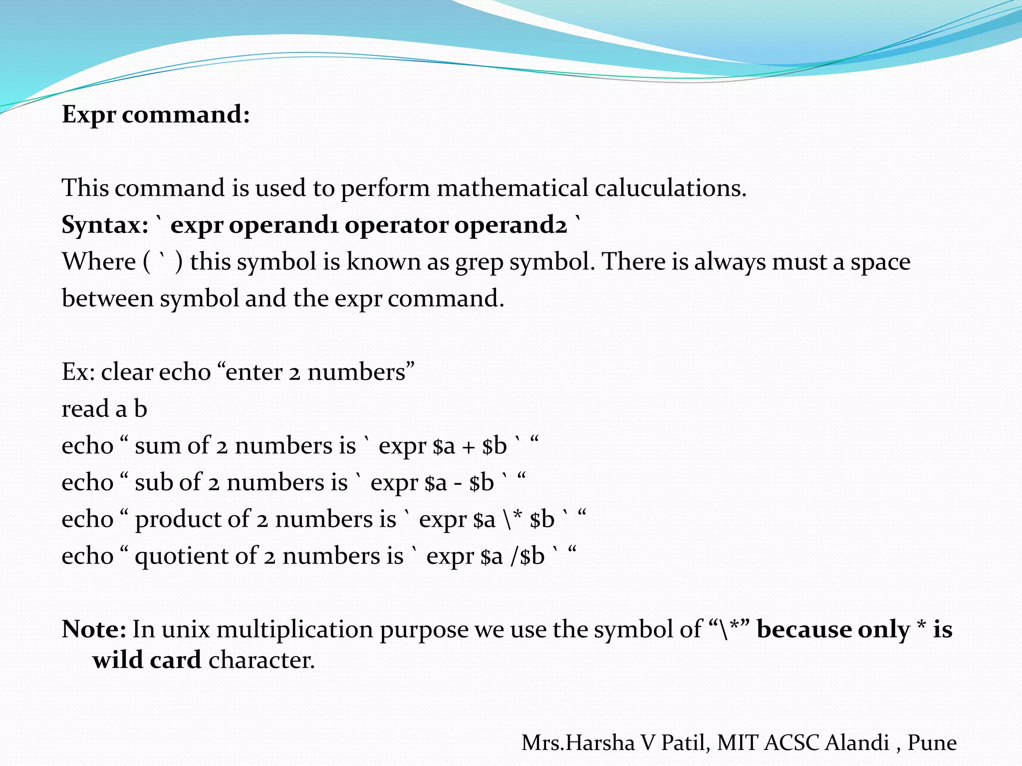 Expr command: This command is used to perform mathematical caluculations. Syntax: ` expr operand1 operator operand2 ` Where ( ` ) this symbol is known as grep symbol. There is always must a space between symbol and the expr command. Ex: clear echo “enter 2 numbers” read a b echo “ sum of 2 numbers is ` expr $a + $b ` “ echo “ sub of 2 numbers is ` expr $a - $b ` “ echo “ product of 2 numbers is ` expr $a * $b ` “ echo “ quotient of 2 numbers is ` expr $a /$b ` “ Note: In unix multiplication purpose we use the symbol of “*” because only * is wild card character. Mrs.Harsha V Patil, MIT ACSC Alandi , Pune 