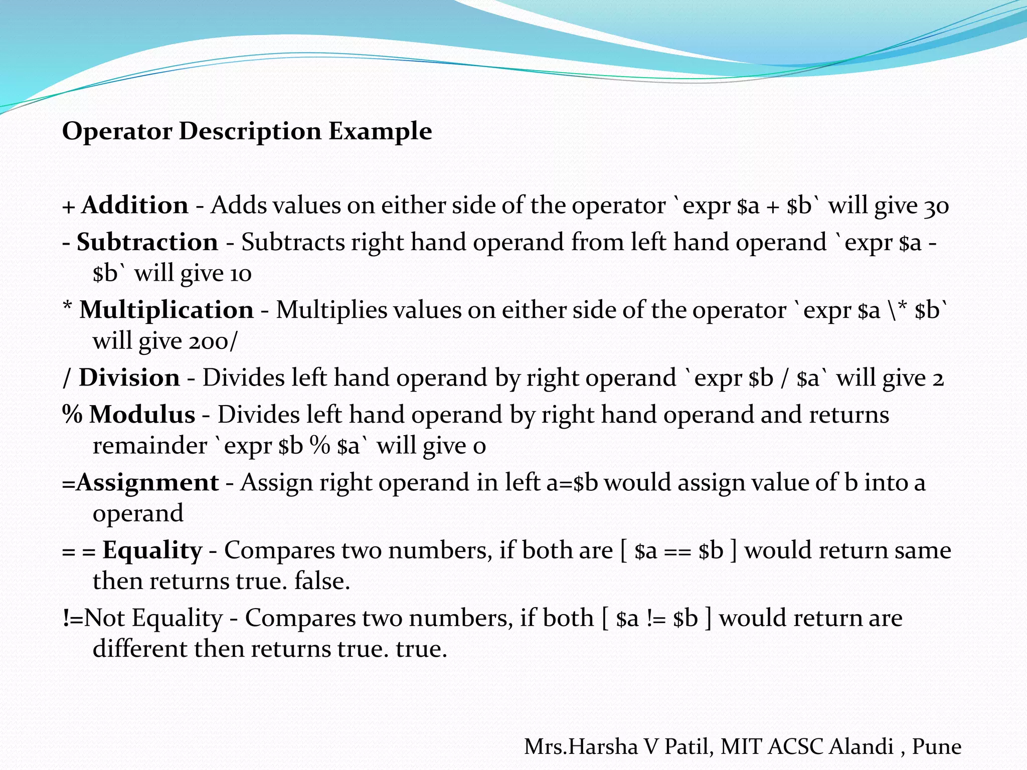 Operator Description Example + Addition - Adds values on either side of the operator `expr $a + $b` will give 30 - Subtraction - Subtracts right hand operand from left hand operand `expr $a - $b` will give 10 * Multiplication - Multiplies values on either side of the operator `expr $a * $b` will give 200/ / Division - Divides left hand operand by right operand `expr $b / $a` will give 2 % Modulus - Divides left hand operand by right hand operand and returns remainder `expr $b % $a` will give 0 =Assignment - Assign right operand in left a=$b would assign value of b into a operand = = Equality - Compares two numbers, if both are [ $a == $b ] would return same then returns true. false. !=Not Equality - Compares two numbers, if both [ $a != $b ] would return are different then returns true. true. Mrs.Harsha V Patil, MIT ACSC Alandi , Pune 