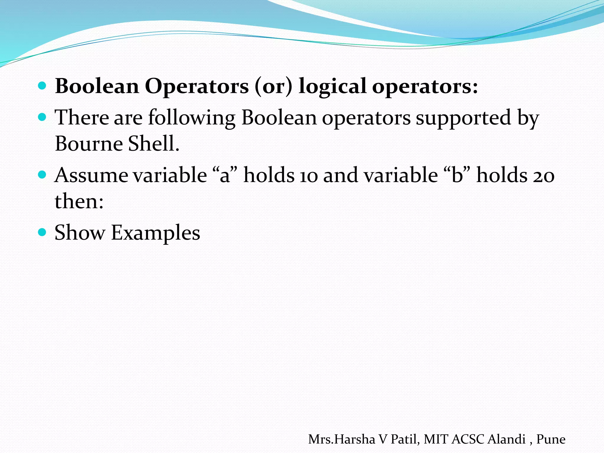  Boolean Operators (or) logical operators:  There are following Boolean operators supported by Bourne Shell.  Assume variable “a” holds 10 and variable “b” holds 20 then:  Show Examples Mrs.Harsha V Patil, MIT ACSC Alandi , Pune 
