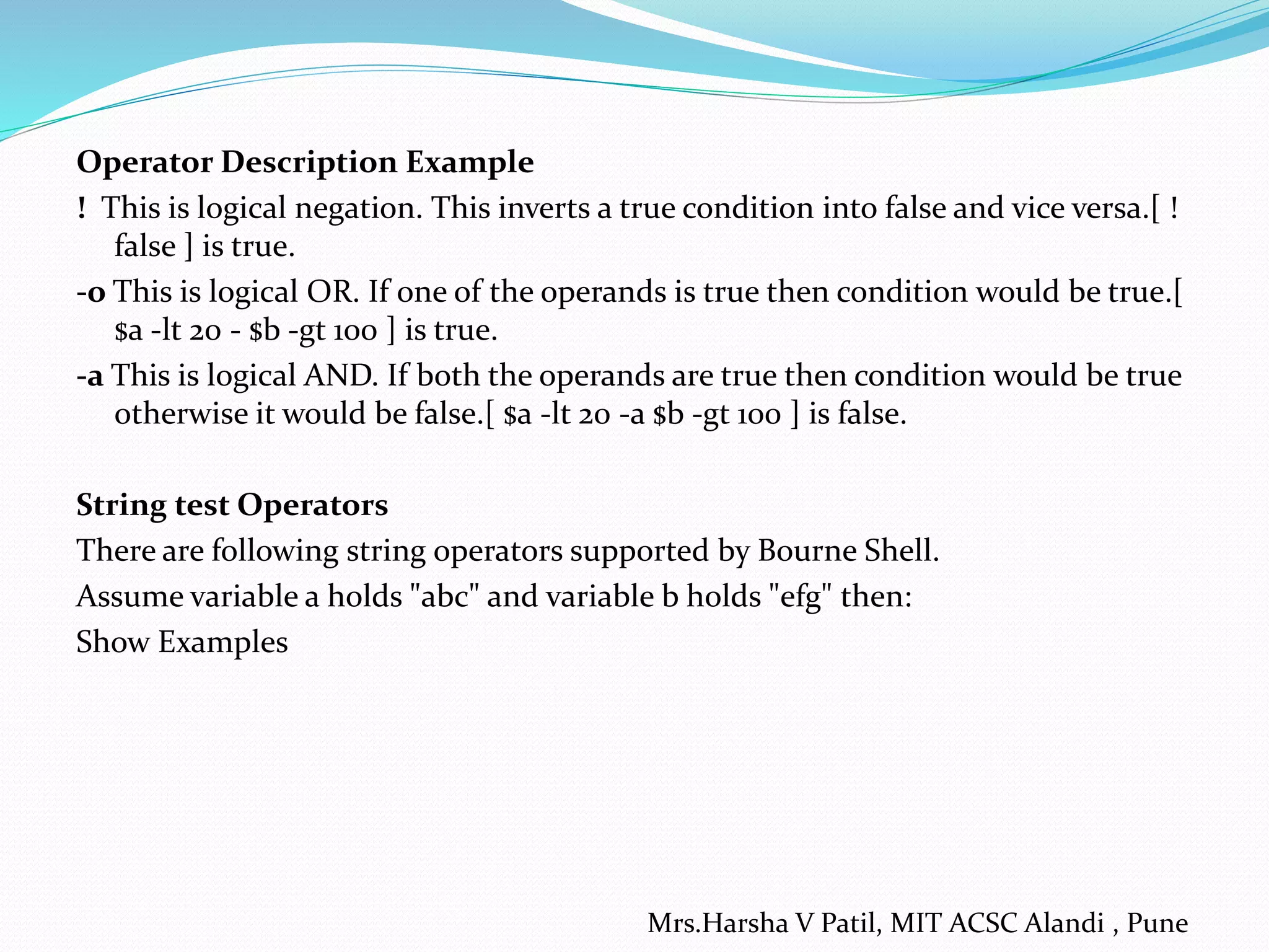 Operator Description Example ! This is logical negation. This inverts a true condition into false and vice versa.[ ! false ] is true. -o This is logical OR. If one of the operands is true then condition would be true.[ $a -lt 20 - $b -gt 100 ] is true. -a This is logical AND. If both the operands are true then condition would be true otherwise it would be false.[ $a -lt 20 -a $b -gt 100 ] is false. String test Operators There are following string operators supported by Bourne Shell. Assume variable a holds "abc" and variable b holds "efg" then: Show Examples Mrs.Harsha V Patil, MIT ACSC Alandi , Pune 